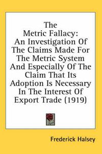 Cover image for The Metric Fallacy: An Investigation of the Claims Made for the Metric System and Especially of the Claim That Its Adoption Is Necessary in the Interest of Export Trade (1919)