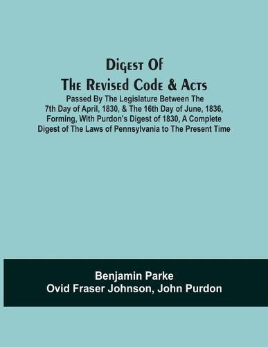Digest Of The Revised Code & Acts Passed By The Legislature Between The 7Th Day Of April, 1830, & The 16Th Day Of June, 1836, Forming, With Purdon'S Digest Of 1830, A Complete Digest Of The Laws Of Pennsylvania To The Present Time
