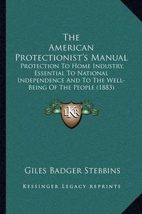 Cover image for The American Protectionist's Manual: Protection to Home Industry, Essential to National Independence and to the Well-Being of the People (1883)