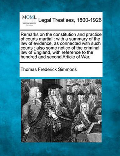 Cover image for Remarks on the Constitution and Practice of Courts Martial: With a Summary of the Law of Evidence, as Connected with Such Courts: Also Some Notice of the Criminal Law of England, with Reference to the Hundred and Second Article of War.