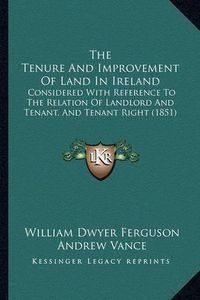 Cover image for The Tenure and Improvement of Land in Ireland: Considered with Reference to the Relation of Landlord and Tenant, and Tenant Right (1851)