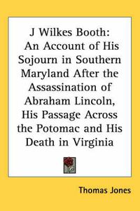 Cover image for J Wilkes Booth: An Account of His Sojourn in Southern Maryland After the Assassination of Abraham Lincoln, His Passage Across the Potomac and His Death in Virginia