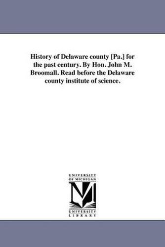 Cover image for History of Delaware County [Pa.] for the Past Century. by Hon. John M. Broomall. Read Before the Delaware County Institute of Science.