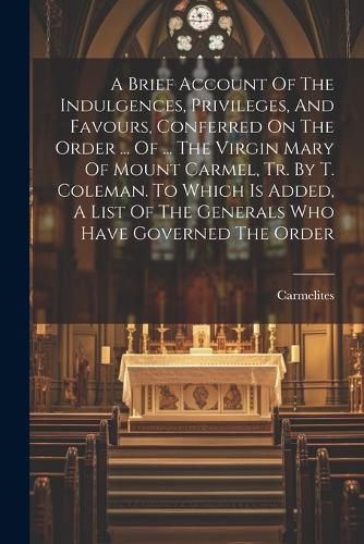 A Brief Account Of The Indulgences, Privileges, And Favours, Conferred On The Order ... Of ... The Virgin Mary Of Mount Carmel, Tr. By T. Coleman. To Which Is Added, A List Of The Generals Who Have Governed The Order