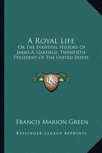 Cover image for A Royal Life: Or the Eventful History of James A. Garfield, Twentieth President of the United States