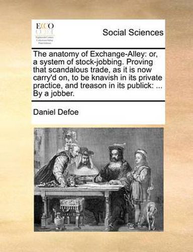 Cover image for The Anatomy of Exchange-Alley: Or, a System of Stock-Jobbing. Proving That Scandalous Trade, as It Is Now Carry'd On, to Be Knavish in Its Private Practice, and Treason in Its Publick: ... by a Jobber.