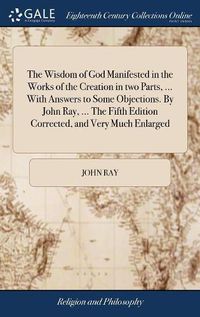 Cover image for The Wisdom of God Manifested in the Works of the Creation in two Parts, ... With Answers to Some Objections. By John Ray, ... The Fifth Edition Corrected, and Very Much Enlarged