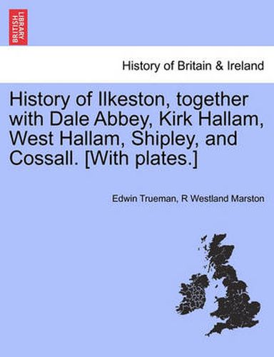 Cover image for History of Ilkeston, together with Dale Abbey, Kirk Hallam, West Hallam, Shipley, and Cossall. [With plates.]