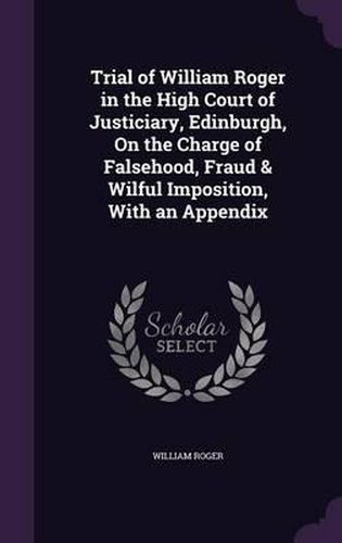 Cover image for Trial of William Roger in the High Court of Justiciary, Edinburgh, on the Charge of Falsehood, Fraud & Wilful Imposition, with an Appendix