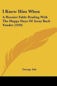 Cover image for I Knew Him When: A Hoosier Fable Dealing with the Happy Days of Away Back Yonder (1910)