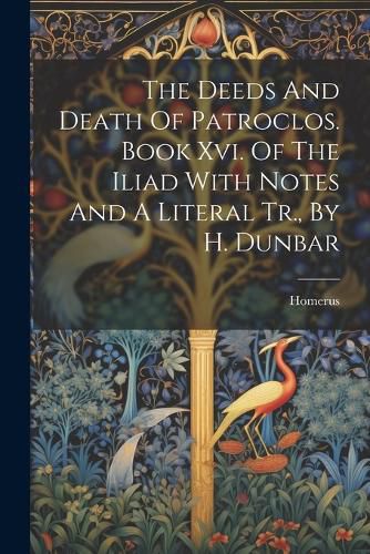 The Deeds And Death Of Patroclos. Book Xvi. Of The Iliad With Notes And A Literal Tr., By H. Dunbar