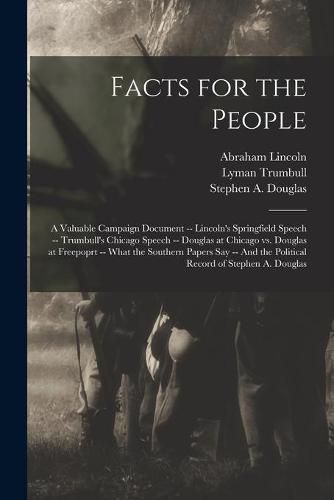 Facts for the People: A Valuable Campaign Document -- Lincoln's Springfield Speech -- Trumbull's Chicago Speech -- Douglas at Chicago Vs. Douglas at Freepoprt -- What the Southern Papers Say -- And the Political Record of Stephen A. Douglas