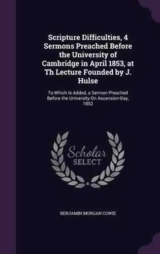 Scripture Difficulties, 4 Sermons Preached Before the University of Cambridge in April 1853, at Th Lecture Founded by J. Hulse: To Which Is Added, a Sermon Preached Before the University on Ascension-Day, 1852