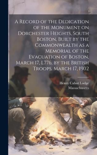 Cover image for A Record of the Dedication of the Monument on Dorchester Heights, South Boston, Built by the Commonwealth as a Memorial of the Evacuation of Boston, March 17, L776, by the British Troops. March 17, 1902