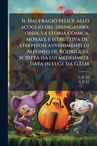 Cover image for Il Naufragio Felice Allo Scoglio del Disinganno; Ossia, La Storia Comica, Morale E Istruttiva de' Strepitosi Avvenimenti Di Alfonso de Rodrigues, Scritta Da Lui Medesimo E Data in Luce Da G.D.M