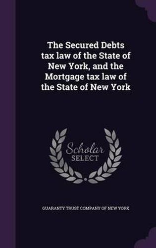 Cover image for The Secured Debts Tax Law of the State of New York, and the Mortgage Tax Law of the State of New York