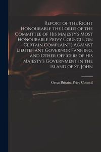 Cover image for Report of the Right Honourable the Lords of the Committee of His Majesty's Most Honourable Privy Council, on Certain Complaints Against Lieutenant Governor Fanning, and Other Officers of His Majesty's Government in the Island of St. John [microform]