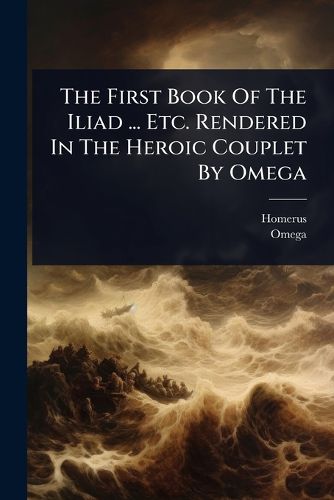 Cover image for The First Book Of The Iliad ... Etc. Rendered In The Heroic Couplet By Omega