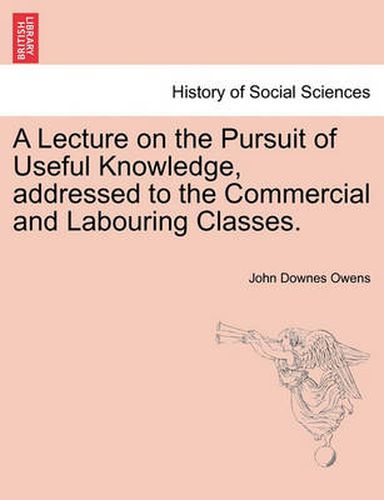 Cover image for A Lecture on the Pursuit of Useful Knowledge, Addressed to the Commercial and Labouring Classes.