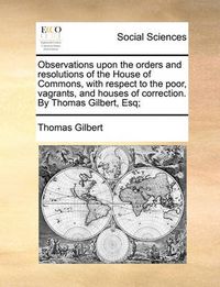 Cover image for Observations Upon the Orders and Resolutions of the House of Commons, with Respect to the Poor, Vagrants, and Houses of Correction. by Thomas Gilbert, Esq;