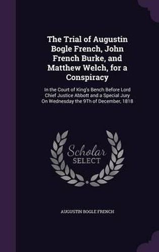 Cover image for The Trial of Augustin Bogle French, John French Burke, and Matthew Welch, for a Conspiracy: In the Court of King's Bench Before Lord Chief Justice Abbott and a Special Jury on Wednesday the 9th of December, 1818