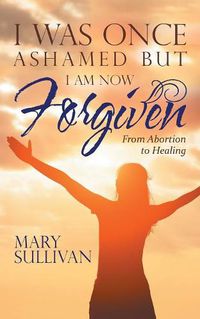 Cover image for I Was Once Ashamed but I Am Now Forgiven: From Abortion to Healing