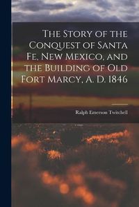 Cover image for The Story of the Conquest of Santa Fe, New Mexico, and the Building of old Fort Marcy, A. D. 1846