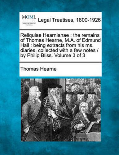 Reliquiae Hearnianae: The Remains of Thomas Hearne, M.A. of Edmund Hall: Being Extracts from His Ms. Diaries, Collected with a Few Notes / By Philip Bliss. Volume 3 of 3