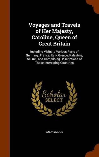 Voyages and Travels of Her Majesty, Caroline, Queen of Great Britain: Including Visits to Various Parts of Germany, France, Italy, Greece, Palestine, &C. &C., and Comprising Descriptions of Those Interesting Countries