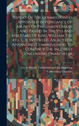 Cover image for Report Of The Commissioners Appointed In Pursuance Of An Act Of Parliament Made And Passed In The 5th And 6th Years Of King William The 4th, C.71, Intituled, An Act For Appointing Commissioners To Continue The Inquiries Concerning Charities In