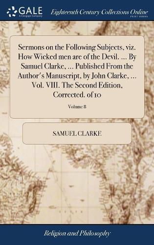 Sermons on the Following Subjects, viz. How Wicked men are of the Devil. ... By Samuel Clarke, ... Published From the Author's Manuscript, by John Clarke, ... Vol. VIII. The Second Edition, Corrected. of 10; Volume 8