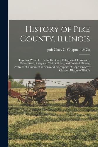 History of Pike County, Illinois; Together With Sketches of its Cities, Villages and Townships, Educational, Religious, Civil, Military, and Political History; Portraits of Prominent Persons and Biographies of Representative Citizens. History of Illinois