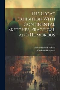 Cover image for The Great Exhibition With Continental Sketches, Practical and Humorous