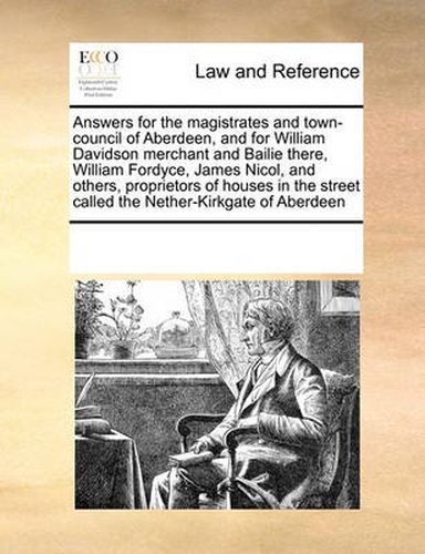 Cover image for Answers for the Magistrates and Town-Council of Aberdeen, and for William Davidson Merchant and Bailie There, William Fordyce, James Nicol, and Others, Proprietors of Houses in the Street Called the Nether-Kirkgate of Aberdeen