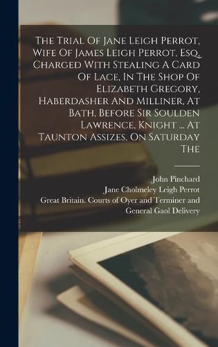 The Trial Of Jane Leigh Perrot, Wife Of James Leigh Perrot, Esq, Charged With Stealing A Card Of Lace, In The Shop Of Elizabeth Gregory, Haberdasher And Milliner, At Bath, Before Sir Soulden Lawrence, Knight ... At Taunton Assizes, On Saturday The