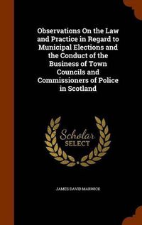 Cover image for Observations on the Law and Practice in Regard to Municipal Elections and the Conduct of the Business of Town Councils and Commissioners of Police in Scotland