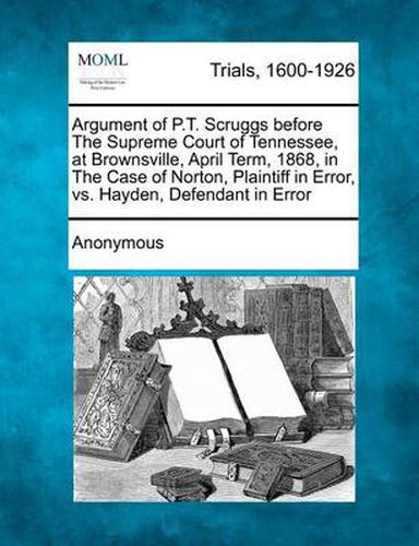 Cover image for Argument of P.T. Scruggs Before the Supreme Court of Tennessee, at Brownsville, April Term, 1868, in the Case of Norton, Plaintiff in Error, vs. Hayden, Defendant in Error