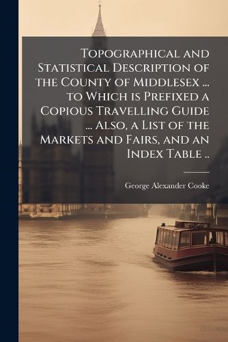 Cover image for Topographical and Statistical Description of the County of Middlesex ... to Which is Prefixed a Copious Travelling Guide ... Also, a List of the Markets and Fairs, and an Index Table ..