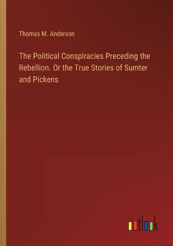 The Political Conspiracies Preceding the Rebellion. Or the True Stories of Sumter and Pickens