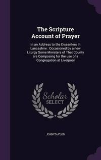 Cover image for The Scripture Account of Prayer: In an Address to the Dissenters in Lancashire: Occasioned by a New Liturgy Some Ministers of That County Are Composing for the Use of a Congregation at Liverpool