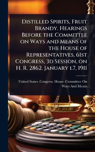 Cover image for Distilled Spirits, Fruit Brandy. Hearings Before the Committee on Ways and Means of the House of Representatives, 61st Congress, 3d Session, on H. R. 2862. January l7, 1911