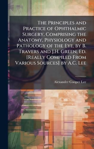 Cover image for The Principles and Practice of Ophthalmic Surgery, Comprising the Anatomy, Physiology and Pathology of the Eye, by B. Travers and J.H. Green, Ed. [Really Compiled From Various Sources] by A.C. Lee