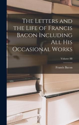 Cover image for The Letters and the Life of Francis Bacon Including All His Occasional Works; Volume III