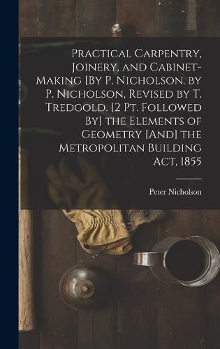 Practical Carpentry, Joinery, and Cabinet-Making [By P. Nicholson. by P. Nicholson, Revised by T. Tredgold. [2 Pt. Followed By] the Elements of Geometry [And] the Metropolitan Building Act, 1855