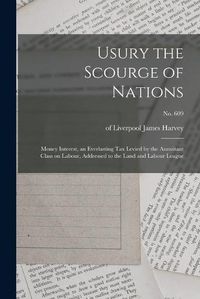 Cover image for Usury the Scourge of Nations: Money Interest, an Everlasting Tax Levied by the Annuitant Class on Labour, Addressed to the Land and Labour League; no. 609