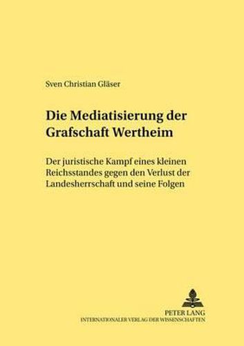 Cover image for Die Mediatisierung Der Grafschaft Wertheim: Der Juristische Kampf Eines Kleinen Reichsstandes Gegen Den Verlust Der Landesherrschaft Und Seine Folgen