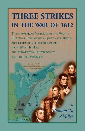 Three Strikes In The War Of 1812: Three American Victories in the War of 1812 that Permanently Ejected the British, and Ultimately Their Native American Allies From What is Now the Midwestern United States East of the Mississippi