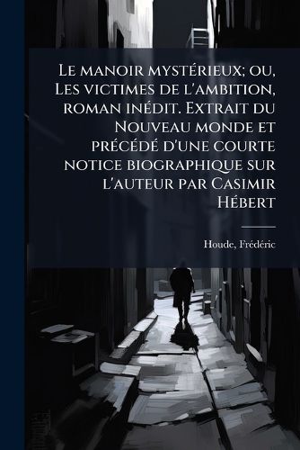 Cover image for Le Manoir Myst Rieux; Ou, Les Victimes de L'Ambition, Roman in Dit. Extrait Du Nouveau Monde Et PR C D D'Une Courte Notice Biographique Sur L'Auteur Par Casimir H Bert