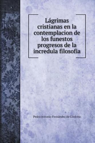 Cover image for Lagrimas cristianas en la contemplacion de los funestos progresos de la incredula filosofia