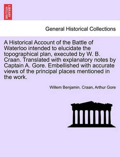 Cover image for A Historical Account of the Battle of Waterloo Intended to Elucidate the Topographical Plan, Executed by W. B. Craan. Translated with Explanatory Notes by Captain A. Gore. Embellished with Accurate Views of the Principal Places Mentioned in the Work.